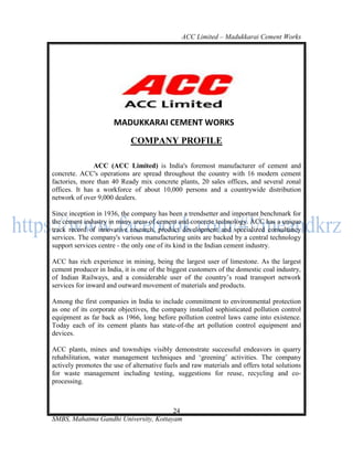 ACC Limited – Madukkarai Cement Works




                      MADUKKARAI CEMENT WORKS
                            COMPANY PROFILE

               ACC (ACC Limited) is India's foremost manufacturer of cement and
concrete. ACC's operations are spread throughout the country with 16 modern cement
factories, more than 40 Ready mix concrete plants, 20 sales offices, and several zonal
offices. It has a workforce of about 10,000 persons and a countrywide distribution
network of over 9,000 dealers.

Since inception in 1936, the company has been a trendsetter and important benchmark for
the cement industry in many areas of cement and concrete technology. ACC has a unique
track record of innovative research, product development and specialized consultancy
services. The company's various manufacturing units are backed by a central technology
support services centre - the only one of its kind in the Indian cement industry.

ACC has rich experience in mining, being the largest user of limestone. As the largest
cement producer in India, it is one of the biggest customers of the domestic coal industry,
of Indian Railways, and a considerable user of the country‘s road transport network
services for inward and outward movement of materials and products.

Among the first companies in India to include commitment to environmental protection
as one of its corporate objectives, the company installed sophisticated pollution control
equipment as far back as 1966, long before pollution control laws came into existence.
Today each of its cement plants has state-of-the art pollution control equipment and
devices.

ACC plants, mines and townships visibly demonstrate successful endeavors in quarry
rehabilitation, water management techniques and ‗greening‘ activities. The company
actively promotes the use of alternative fuels and raw materials and offers total solutions
for waste management including testing, suggestions for reuse, recycling and co-
processing.



                                       24
SMBS, Mahatma Gandhi University, Kottayam
 