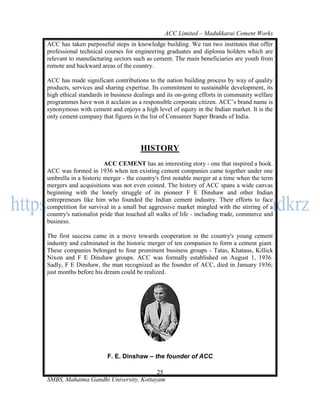 ACC Limited – Madukkarai Cement Works
ACC has taken purposeful steps in knowledge building. We run two institutes that offer
professional technical courses for engineering graduates and diploma holders which are
relevant to manufacturing sectors such as cement. The main beneficiaries are youth from
remote and backward areas of the country.

ACC has made significant contributions to the nation building process by way of quality
products, services and sharing expertise. Its commitment to sustainable development, its
high ethical standards in business dealings and its on-going efforts in community welfare
programmes have won it acclaim as a responsible corporate citizen. ACC‘s brand name is
synonymous with cement and enjoys a high level of equity in the Indian market. It is the
only cement company that figures in the list of Consumer Super Brands of India.




                                     HISTORY
                       ACC CEMENT has an interesting story - one that inspired a book.
ACC was formed in 1936 when ten existing cement companies came together under one
umbrella in a historic merger - the country's first notable merger at a time when the term
mergers and acquisitions was not even coined. The history of ACC spans a wide canvas
beginning with the lonely struggle of its pioneer F E Dinshaw and other Indian
entrepreneurs like him who founded the Indian cement industry. Their efforts to face
competition for survival in a small but aggressive market mingled with the stirring of a
country's nationalist pride that touched all walks of life - including trade, commerce and
business.

The first success came in a move towards cooperation in the country's young cement
industry and culminated in the historic merger of ten companies to form a cement giant.
These companies belonged to four prominent business groups - Tatas, Khataus, Killick
Nixon and F E Dinshaw groups. ACC was formally established on August 1, 1936.
Sadly, F E Dinshaw, the man recognized as the founder of ACC, died in January 1936;
just months before his dream could be realized.




                        F. E. Dinshaw – the founder of ACC

                                       25
SMBS, Mahatma Gandhi University, Kottayam
 