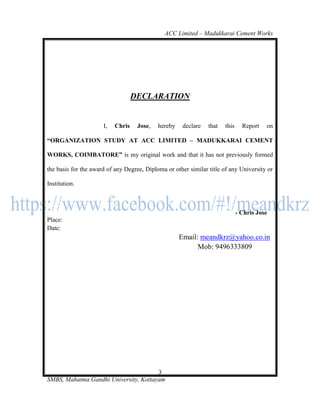 ACC Limited – Madukkarai Cement Works




                                   DECLARATION


                      I,   Chris    Jose,   hereby    declare   that   this     Report   on

―ORGANIZATION STUDY AT ACC LIMITED – MADUKKARAI CEMENT

WORKS, COIMBATORE‖ is my original work and that it has not previously formed

the basis for the award of any Degree, Diploma or other similar title of any University or

Institution.



                                                                              - Chris Jose
Place:
Date:
                                                     Email: meandkrz@yahoo.co.in
                                                           Mob: 9496333809




                                       3
SMBS, Mahatma Gandhi University, Kottayam
 