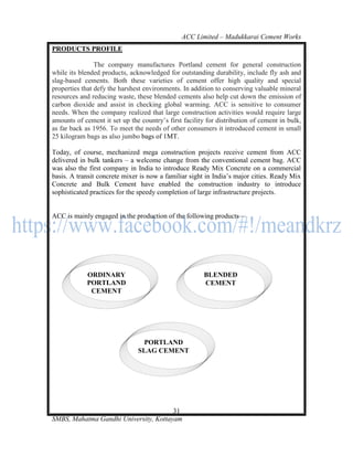 ACC Limited – Madukkarai Cement Works
PRODUCTS PROFILE

                The company manufactures Portland cement for general construction
while its blended products, acknowledged for outstanding durability, include fly ash and
slag-based cements. Both these varieties of cement offer high quality and special
properties that defy the harshest environments. In addition to conserving valuable mineral
resources and reducing waste, these blended cements also help cut down the emission of
carbon dioxide and assist in checking global warming. ACC is sensitive to consumer
needs. When the company realized that large construction activities would require large
amounts of cement it set up the country‘s first facility for distribution of cement in bulk,
as far back as 1956. To meet the needs of other consumers it introduced cement in small
25 kilogram bags as also jumbo bags of 1MT.

Today, of course, mechanized mega construction projects receive cement from ACC
delivered in bulk tankers – a welcome change from the conventional cement bag. ACC
was also the first company in India to introduce Ready Mix Concrete on a commercial
basis. A transit concrete mixer is now a familiar sight in India‘s major cities. Ready Mix
Concrete and Bulk Cement have enabled the construction industry to introduce
sophisticated practices for the speedy completion of large infrastructure projects.


ACC is mainly engaged in the production of the following products—




            ORDINARY                                    BLENDED
            PORTLAND                                    CEMENT
             CEMENT




                                PORTLAND
                               SLAG CEMENT




                                       31
SMBS, Mahatma Gandhi University, Kottayam
 