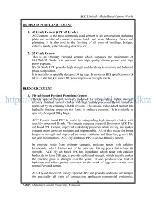 ACC Limited – Madukkarai Cement Works

ORDINARY PORTLAND CEMENT

   1. 43 Grade Cement (OPC 43 Grade)
      ACC cement is the most commonly used cement in all constructions including
      plain and reinforced cement concrete brick and stone Masonry, floors and
      plastering. It is also used in the finishing of all types of buildings, bridges,
      culverts, roads, water retaining structures etc.

   2. 53 Grade Cement
      This is an Ordinary Portland cement which surpasses the requirement of
      IS:12269-53 Grade. It is produced from high quality clinker ground with high
      purity gypsum.
      It‘s 53 Grade OPC provides high strength and durability to structure and balanced
      phase composition.
      It is available in specially designed 50 kg bags. It surpasses BIS specifications (IS
      8112—1989 for 43 Grade OPC) on compressive strength levels.


BLENDED CEMENT

   1. Fly-ash based Portland Pozzolana Cement
      This is special blended cement, produced by inter-grinding higher strength
      ordinary Portland cement clinker with high quality processed fly-ash based on
      norms set by the company‘s R&D division. This unique, value-added product has
      hydraulic binding properties not found in ordinary cements. It is available in
      specially designed 50-kg bags.

      ACC Fly-ash based PPC is made by intergrading high strength clinker with
      specially processed fly ash. This imparts a greater degree of fineness to ACC Fly-
      ash based PPC Cement, improved workability properties while mixing, and makes
      concrete more corrosion resistant and impermeable. All of this makes for better
      long-term strength and improved corrosion resistance and therefore, greater life
      for your constructions. ACC Fly-ash based PPC is an eco-friendly cement.

      In concrete made from ordinary cements, moisture reacts with calcium
      bicarbonate, which leaches out of the concrete, leaving pores that reduce its
      strength. ACC Fly-ash based PPC has ingredients which react with calcium
      hydroxide to form CSH get, to provide additional strength, which actually makes
      the concrete grow in strength over the years. It also produces less heat of
      hydration and offers greater resistance to the attack of aggressive water than
      normal Portland cement.

      ACC Fly-ash based PPC easily replaced OPC and provides additional advantages
      for practically all types of construction application-commercial, residential,
                                       32
SMBS, Mahatma Gandhi University, Kottayam
 