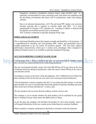ACC Limited – Madukkarai Cement Works
       bungalows, complexes, foundation, columns, beams, slabs and RCC jobs. It is
       especially recommended for mass concreting work, and where soil conditions and
       the prevailing environment take heavy toll of constructions made with ordinary
       cements.

       Due to its inherent characteristics, ACC Fly-ash based PPC makes very corrosion
       resistant concrete that is superior to concrete made with OPC. It is more
       impermeable to Oxygen, CO2, chlorides etc. Leaching of alkalis is reduced and
       the alkaline environment around steel is maintained.
       ACC Cement is marketed in specially designed 50 kg. bags.

PORTLAND SLAG CEMENT

This is slag-based blended cement that imparts strength and durability to all structures. It
is manufactured by blending and inter-grinding OPC clinker and granulated slag in
suitable proportions as per our norms of consistent quality. PSC has many superior
performance characteristics which give it certain extra advantages when compared to
ordinary Portland cement. It is available in specially designed 50-kg bags.


ACC'S ECO-FRIENDLY CEMENT IN ONE YEAR

Cement major ACC is likely to launch in the next one year environment-friendly cement
that will emit less carbon dioxide (CO2) while being produced.

The new environment-friendly cement will emit 400-450 kg of CO2 per tonne at the time
of burning limestone during its production, while the same is about 900 kg in the case of
conventional cement.

According to sources in the know of the development, ACC‘s R&D division at Thane has
been working on this for the last one year and is now carrying out pilot production.

―The development is almost complete and ACC is now doing the pilot testing. It will take
about another one year to commercially launch the product as pricing, branding and some
other issues have not been decided yet,‖ a source said.

The new product will cost more than the ordinary cement, sources said.

The company is yet to decide whether the final product will be marketed by the group
firm or Ambuja Cement which shares the R&D centre at Thane.

As per the plan, the company will introduce the product in a few areas initially. Later, it
will expand distribution of the new cement across India based on customer feedback.

When contated, a company spokesperson declined to comment on the development.
                                       33
SMBS, Mahatma Gandhi University, Kottayam
 