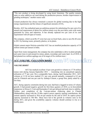 ACC Limited – Madukkarai Cement Works
―The new product is being developed by using lesser limestone. The quality remains
same as some additives are used during the production process, besides improvement in
grinding techniques,‖ another source said.

Cement production has always remained a concern for global warming due to the high
energy requirements and the release of significant amounts of CO2.

Besides, ACC has embarked upon an ambitious project for substituting five per cent of its
annual coal requirement of about five million tonnes over the next three years with waste
generated by cities and industries. It has already replaced two per cent of its coal
requirement with all types of wastes.

The company, which saved Rs 47 crore last year on fossil fuels, aims to save Rs 60 crore
in 2011 by burning waste, primarily plastics, at its plants.

Global cement major Holcim-controlled ACC has an installed production capacity of 30
million tonnes per annum in India.

Apart from waste management, the company has also undertaken a drive to plant jatropha
and castor trees in and around its mines, plants, townships and waste land. As of 2010, it
had planted two million saplings out of its target of five million trees.

ACC: VOLUME, VALUATION BOOST

VOLUME BOOST

                ACC has marked excellent 14 per cent growth in volumes to 17.76 million
tonnes (mt) during January-September 2011 — translating into an annualised capacity
utilisation of 77 per cent. On a comparable basis, during April-September 2011, ACC
volumes at 11.56 mt have marked 15.1 per cent growth annually, compared to 0.2 per
cent by Ultratech and one per cent by Ambuja Cement, a group firm, partly aided by a
low base.

ACC, facing capacity constraints during last year, had been a laggard in terms of volume
growth. It had posted negative growth for first three quarters of 2010, as its brownfield
expansions in Orissa (1.2 mt) and Karnataka (3 mt) got delayed and took time to stabilise.
Further, post completion of the 3-mt-per-annum clinkering plant in Chanda
(Maharashtra), along with the 25-Mw captive power capacity starting contributions, the
cement capacity increased to 30.6 mt per annum by the end of 2010. Its captive power
capacity increased to 346 Mw. These have led to the growth in volumes seen so far
during 2011, and given the availability capacity volumes should continue to rise at a
healthy pace.



                                       34
SMBS, Mahatma Gandhi University, Kottayam
 