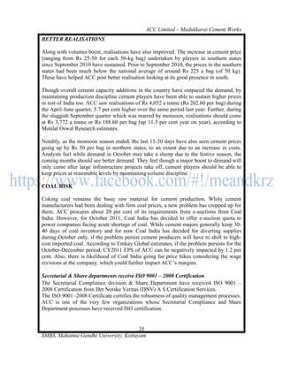 ACC Limited – Madukkarai Cement Works
BETTER REALISATIONS

Along with volumes boost, realisations have also improved. The increase in cement price
(ranging from Rs 25-50 for each 50-kg bag) undertaken by players in southern states
since September 2010 have sustained. Prior to September 2010, the prices in the southern
states had been much below the national average of around Rs 225 a bag (of 50 kg).
These have helped ACC post better realisation looking at its good presence in south.

Though overall cement capacity additions in the country have outpaced the demand, by
maintaining production discipline cement players have been able to sustain higher prices
in rest of India too. ACC saw realisations of Rs 4,052 a tonne (Rs 202.60 per bag) during
the April-June quarter, 5.7 per cent higher over the same period last year. Further, during
the sluggish September quarter which was marred by monsoon, realisations should come
at Rs 3,772 a tonne or Rs 188.60 per bag (up 11.3 per cent year on year), according to
Motilal Oswal Research estimates.

Notably, as the monsoon season ended, the last 15-20 days have also seen cement prices
going up by Rs 50 per bag in northern states, to an extent due to an increase in costs.
Analysts feel while demand in October may take a slump due to the festive season, the
coming months should see better demand. They feel though a major boost to demand will
only come after large infrastructure projects take off, cement players should be able to
keep prices at reasonable levels by maintaining volume discipline.

COAL RISK

Coking coal remains the basic raw material for cement production. While cement
manufacturers had been dealing with firm coal prices, a new problem has cropped up for
them. ACC procures about 20 per cent of its requirements from e-auctions from Coal
India. However, for October 2011, Coal India has decided to offer e-auction quota to
power companies facing acute shortage of coal. While cement majors generally keep 30-
40 days of coal inventory and for now Coal India has decided for diverting supplies
during October only, if the problem persist cement producers will have to shift to high-
cost imported coal. According to Emkay Global estimates, if the problem persists for the
October-December period, CY2011 EPS of ACC can be negatively impacted by 1.2 per
cent. Also, there is likelihood of Coal India going for price hikes considering the wage
revisions at the company, which could further impact ACC‘s margins.

Secretarial & Share departments receive ISO 9001 – 2008 Certification
The Secretarial Compliance division & Share Department have received ISO 9001 –
2008 Certification from Det Norske Veritas (DNV) A S Certification Services.
The ISO 9001 -2008 Certificate certifies the robustness of quality management processes.
ACC is one of the very few organizations whose Secretarial Compliance and Share
Department processes have received ISO certification.


                                       35
SMBS, Mahatma Gandhi University, Kottayam
 