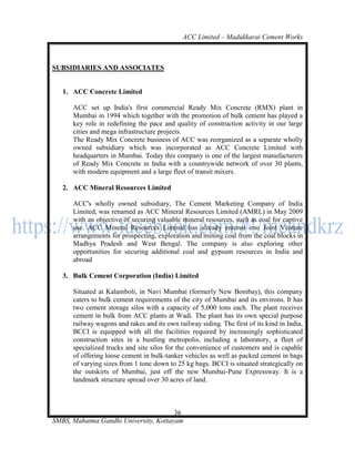 ACC Limited – Madukkarai Cement Works



SUBSIDIARIES AND ASSOCIATES


   1. ACC Concrete Limited

      ACC set up India's first commercial Ready Mix Concrete (RMX) plant in
      Mumbai in 1994 which together with the promotion of bulk cement has played a
      key role in redefining the pace and quality of construction activity in our large
      cities and mega infrastructure projects.
      The Ready Mix Concrete business of ACC was reorganized as a separate wholly
      owned subsidiary which was incorporated as ACC Concrete Limited with
      headquarters in Mumbai. Today this company is one of the largest manufacturers
      of Ready Mix Concrete in India with a countrywide network of over 30 plants,
      with modern equipment and a large fleet of transit mixers.

   2. ACC Mineral Resources Limited

      ACC's wholly owned subsidiary, The Cement Marketing Company of India
      Limited, was renamed as ACC Mineral Resources Limited (AMRL) in May 2009
      with an objective of securing valuable mineral resources, such as coal for captive
      use. ACC Mineral Resources Limited has already entered into Joint Venture
      arrangements for prospecting, exploration and mining coal from the coal blocks in
      Madhya Pradesh and West Bengal. The company is also exploring other
      opportunities for securing additional coal and gypsum resources in India and
      abroad

   3. Bulk Cement Corporation (India) Limited

      Situated at Kalamboli, in Navi Mumbai (formerly New Bombay), this company
      caters to bulk cement requirements of the city of Mumbai and its environs. It has
      two cement storage silos with a capacity of 5,000 tons each. The plant receives
      cement in bulk from ACC plants at Wadi. The plant has its own special purpose
      railway wagons and rakes and its own railway siding. The first of its kind in India,
      BCCI is equipped with all the facilities required by increasingly sophisticated
      construction sites in a bustling metropolis, including a laboratory, a fleet of
      specialized trucks and site silos for the convenience of customers and is capable
      of offering loose cement in bulk-tanker vehicles as well as packed cement in bags
      of varying sizes from 1 tone down to 25 kg bags. BCCI is situated strategically on
      the outskirts of Mumbai, just off the new Mumbai-Pune Expressway. It is a
      landmark structure spread over 30 acres of land.



                                       36
SMBS, Mahatma Gandhi University, Kottayam
 