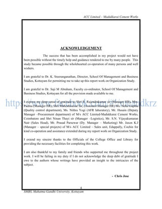 ACC Limited – Madukkarai Cement Works




                           ACKNOWLEDGEMENT
              The success that has been accomplished in my project would not have
been possible without the timely help and guidance rendered to me by many people. This
study became possible through the wholehearted co-operation of many persons and well
wishers.

I am grateful to Dr. K. Sreeranganathan, Director, School Of Management and Business
Studies, Kottayam for permitting me to take up this report work on Organization Study.

I am grateful to Dr. Saji M Abraham, Faculty co-ordinator, School Of Management and
Business Studies, Kottayam for all the provision made available to me.

I express my deep sense of gratitude to Shri R. Rajendrakumar sir (Manager HR), Mrs.
Padma (Manager HR), Shri Maheshkumar Sir, (Assistant Manager HR) Ms. Neha Guptha
(Quality control department), Ms. Nithra Yogi (AFR laboratory), Mr. Husain (Deputy
Manager –Procurement department) of M/s ACC Limited-Madukkarai Cement Works,
Coimbatore and Shri Ninan Thayi sir (Manager –Logistics), Mr. S.N. Vijayakumaran
Nair (Sales Head), Mr. Prasad Parsewar (Dy. Manager – Marketing) Mr. Jaxen K.J
(Manager – special projects) of M/s ACC Limited – Sales unit, Edappally, Cochin for
kind co-operation and assistance extended during my report work on Organization Study.

I extend my sincere thanks to the Officials of the College Office and Library for
providing the necessary facilities for completing this work.

I am also thankful to my family and friends who supported me throughout the project
work. I will be failing in my duty if I do not acknowledge the deep debt of gratitude I
owe to the authors whose writings have provided an insight to the intricacies of the
subject.


                                                                   - Chris Jose


                                       4
SMBS, Mahatma Gandhi University, Kottayam
 