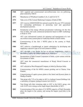 ACC Limited – Madukkarai Cement Works

1968      ACC supplied and commissioned one-million-tonne iron ore pelletising
          plant ordered by TISCO
1971      Manufacture of Whytheat Castables A, K, C and Cal-Al-75
1973      Take-over of The Cement Marketing Company of India (CMI)
1977      ACC receives ASSOCHAM first national award for the year 1976 instituted
          for outstanding performance in promoting rural and agricultural
          development activities.
1978      Introduction of the energy efficient precalcinator technology for the first
          time in India. Full scale commercial production based on MFC technology
          at Wadi in 1979.
1979      ACC wins international contract for operation and management of a new
          one million tonne cement plant at Yanbu-Ras Biridi in Saudi Arabia.
1982      Commissioning of the first 1 MTPA plant in the country at Wadi,
          Karnataka.
1984      ACC achieves a breakthrough in import substitution by developing and
          supplying a special G type of oil well cement to ONGC.
1987      ACC develops a new binder for use at sub-zero temperatures, which is
          successfully used in the Indian expedition to Antarctica.
1992      Incorporation of Bulk Cement Corporation of India, a joint venture with the
          Government of India.
1993      ACC starts the commercial manufacture of Ready Mixed Concrete at
          Mumbai.
1995      ACC selected as Most Respected Company in India by Business India.
1998      Commissioning of the 0.6 MTPA cement grinding unit at Tikaria, Uttar
          Pradesh.
1999      Commissioning of captive power plants at the Jamul and Kymore plants in
          Madhya Pradesh.
1999      Tata group sells 7.2% of its stake in ACC to Ambuja Cement Holdings Ltd,
          a subsidiary of Gujarat Ambuja Cements Ltd. (GACL)
2000      Tata Group sells their remaining stake in ACC to the GACL group, who
          with 14.45% now emerge as the single largest shareholder of ACC.
2001      Commissioning of the new plant of 2.6 MTPA capacity at Wadi, Karnataka
          plant, the largest in the country, and among the largest sized kilns in the
          world.

                                       40
SMBS, Mahatma Gandhi University, Kottayam
 