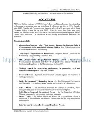 ACC Limited – Madukkarai Cement Works

            as a Green building, the first of its kind in an industrial environment


                                 ACC AWARDS
ACC was the first recipient of ASSOCHAM‘s first ever National Award for outstanding
performance in promoting rural and agricultural development activities in 1976. Decades
later, PHD Chamber of Commerce and Industry selected ACC as winner of its Good
Corporate Citizen Award for the year 2002. Over the years, there have been many
awards and felicitations for achievements in Rural and community development, Safety,
Health, Tree plantation, A forestation, Clean mining, Environment awareness and
protection.

Awards & Accolades

      Outstanding Corporate Vision, Triple Impact - Business Performance Social &
       Environmental Action and Globalization for 2009-10 from Federation of Indian
       Chambers of Commerce and Industry

      Asia Pacific Entrepreneurship Award in two categories, Green Leadership and
       Community Engagement by Enterprise Asia.

      IMC Ramakrishna Bajaj National Quality Award – Gagal wins
       Commendation Certificate and New Wadi plant wins Special Award for
       Performance Excellence in the Manufacturing Sector, 2007.

      National Award for outstanding performance in promoting rural and
       agricultural development – by ASSOCHAM

      Sword of Honour – by British Safety Council, United Kingdom for excellence in
       safety performance.

      Indira Priyadarshini Vrikshamitra Award – by The Ministry of Environment
       and Forests for ―extraordinary work‖ carried out in the area of afforestation.

      FICCI Award – for innovative measures for control of pollution, waste
       management & conservation of mineral resources in mines and plant.
      Subh Kuran Sarawagi Environment Award – by The Federation of Indian
       Mineral Industries for environment protection measures.
      Drona Trophy – by Indian Bureau of Mines for extra ordinary efforts in
       Protection of Environment and mineral conservation in the large mechanized
       mines sector.

      Indo German Greentech Environment Excellence Award.

                                       43
SMBS, Mahatma Gandhi University, Kottayam
 
