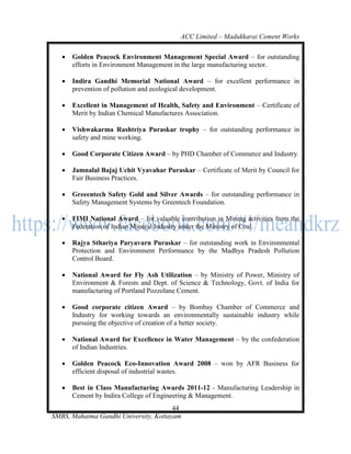 ACC Limited – Madukkarai Cement Works

      Golden Peacock Environment Management Special Award – for outstanding
       efforts in Environment Management in the large manufacturing sector.

      Indira Gandhi Memorial National Award – for excellent performance in
       prevention of pollution and ecological development.

      Excellent in Management of Health, Safety and Environment – Certificate of
       Merit by Indian Chemical Manufactures Association.

      Vishwakarma Rashtriya Puraskar trophy – for outstanding performance in
       safety and mine working.

      Good Corporate Citizen Award – by PHD Chamber of Commerce and Industry.

      Jamnalal Bajaj Uchit Vyavahar Puraskar – Certificate of Merit by Council for
       Fair Business Practices.

      Greeentech Safety Gold and Silver Awards – for outstanding performance in
       Safety Management Systems by Greentech Foundation.

      FIMI National Award – for valuable contribution in Mining activities from the
       Federation of Indian Mineral Industry under the Ministry of Coal.

      Rajya Sthariya Paryavarn Puraskar – for outstanding work in Environmental
       Protection and Environment Performance by the Madhya Pradesh Pollution
       Control Board.

      National Award for Fly Ash Utilization – by Ministry of Power, Ministry of
       Environment & Forests and Dept. of Science & Technology, Govt. of India for
       manufacturing of Portland Pozzolane Cement.

      Good corporate citizen Award – by Bombay Chamber of Commerce and
       Industry for working towards an environmentally sustainable industry while
       pursuing the objective of creation of a better society.

      National Award for Excellence in Water Management – by the confederation
       of Indian Industries.

      Golden Peacock Eco-Innovation Award 2008 – won by AFR Business for
       efficient disposal of industrial wastes.

      Best in Class Manufacturing Awards 2011-12 - Manufacturing Leadership in
       Cement by Indira College of Engineering & Management.
                                       44
SMBS, Mahatma Gandhi University, Kottayam
 