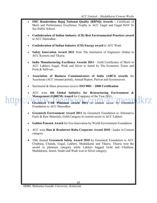 ACC Limited – Madukkarai Cement Works
      IMC Ramkrishna Bajaj National Quality (RBNQ) Awards - Certificate of
       Merit and Performance Excellence Trophy to ACC Gagal and Gagal DAV Sr
       Sec.Public School.

      Confederation of Indian Industry (CII) Best Environmental Practices award
       to ACC Damodhar.

      Confederation of Indian Industry (CII) Energy award to ACC Wadi.

      Safety Innovation Award 2011 from The Institution of Engineers' (India) to
       ACC Kymore and Tikaria.

      India Manufacturing Excellence Awards 2011 - Gold Certificates of Merit to
       ACC Lakheri, Gagal, Wadi and Silver to Jamul by The Economic Times and
       Frost & Sullivan.

      Association of Business Communicators of India (ABCI) awards for
       Accelerate (ACC intranet portal), Annual Report, Parivar and Screensavers.

      Secretarial & Share processes receive ISO 9001 – 2008 Certification

      ACC wins 4th Global Initiative for Restructuring Environment &
       Management (GIREM) Award for Company of the Year 2011

      Greentech CSR Platinum award 2011 in cement sector by Greentech
       Foundation to ACC Damodhar

      Greentech Environment Award 2011 by Greentech Foundation to Alternative
       Fuels & Raw Materials; Gold Category in cement sector to ACC Lakheri

      Golden Peacock Award for Eco-Innovation by World Environment Foundation

      ACC wins Dun & Bradstreet Rolta Corporate Award 2010 - leader in Cement
       category.

      10th Annual Greentech Safety Award 2010 by Greentech Foundation to ACC
       Chaibasa, Chanda, Gagal, Lakheri, Madukkarai and Tikaria. Tikaria won the
       award in platinum category while Lakheri bagged Gold and Chaibasa,
       Madukkarai, Jamul, Sindri and Wadi won in Silver category.




                                       45
SMBS, Mahatma Gandhi University, Kottayam
 