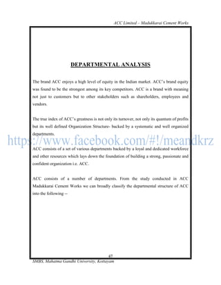ACC Limited – Madukkarai Cement Works




                        DEPARTMENTAL ANALYSIS

The brand ACC enjoys a high level of equity in the Indian market. ACC‘s brand equity
was found to be the strongest among its key competitors. ACC is a brand with meaning
not just to customers but to other stakeholders such as shareholders, employees and
vendors.


The true index of ACC‘s greatness is not only its turnover, not only its quantum of profits
but its well defined Organization Structure- backed by a systematic and well organized
departments.


ACC consists of a set of various departments backed by a loyal and dedicated workforce
and other resources which lays down the foundation of building a strong, passionate and
confident organization i.e. ACC.


ACC consists of a number of departments. From the study conducted in ACC
Madukkarai Cement Works we can broadly classify the departmental structure of ACC
into the following --




                                       47
SMBS, Mahatma Gandhi University, Kottayam
 
