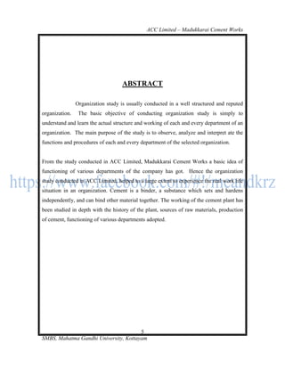 ACC Limited – Madukkarai Cement Works




                                    ABSTRACT

                Organization study is usually conducted in a well structured and reputed
organization.    The basic objective of conducting organization study is simply to
understand and learn the actual structure and working of each and every department of an
organization. The main purpose of the study is to observe, analyze and interpret ate the
functions and procedures of each and every department of the selected organization.


From the study conducted in ACC Limited, Madukkarai Cement Works a basic idea of
functioning of various departments of the company has got. Hence the organization
study conducted in ACC Limited, helped to a large extent to experience the real work life
situation in an organization. Cement is a binder, a substance which sets and hardens
independently, and can bind other material together. The working of the cement plant has
been studied in depth with the history of the plant, sources of raw materials, production
of cement, functioning of various departments adopted.




                                       5
SMBS, Mahatma Gandhi University, Kottayam
 