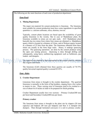 ACC Limited – Madukkarai Cement Works
The following are the main functions of each zone of production department:

       Zone-Pearl

       1. Mining Department

           The major raw-material for cement production is limestone. The limestone
           most suitable for cement production must have some ingredients in specified
           quantities i.e. calcium carbonate, silica, alumina, iron etc.

           Typically, cement plants locations are based upon the availability of good
           quality limestone in the vicinity. But in case of Madukkarai plant, the
           limestone available in mines are not upto mark. ACC Madukkarai plant
           basically has two mines from where lime stones are obtained i.e. Madukkarai
           quarry which is located at a distance of 4 kms. and at Walayar quarry located
           at a distance of 22 kms from the plant. The limestones obtained from these
           mines are usually in the form huge rocks. Hence, it undergo quarrying
           process. The quarrying operations are done by the cement producer using
           the open cast mining process. Quarrying is done through drilling and
           subsequently, using heavy earthmoving equipment such as bulldozers, pay
           loaders and dumpers.

           The quarried raw material is then transported to the cement plant by vehicles
           like wagons and trucks.

           The limestone (CaO) obtained from these quarries are usually of 74-75%
           quality but actual required quality is around 83-95%.

       Zone - Ruby

       2. Crusher Department

           Limestone from mines is brought to the crusher department. The quarried
           limestone is normally in the form of big boulders, ranging from a few inches
           to meters in size. These varying sizes of limestone need to be crushed to a
           size of about 6 to 8 inches in order to be prepared for finish grinding.

           Crusher Department usually have two sections – Primary Crusher(300 tons
           per hour) and Secondary Crusher(400 tons per hour).

           Primary crusher

         The limestone from mines is brought to the plant site by trippers (20 tons
         capacity) and halpack (40 tons per halpack) and then it is dumped into
         dumpers. Then through laminated conveyers it is sent to primary crusher.
                                       56
SMBS, Mahatma Gandhi University, Kottayam
 