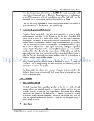 ACC Limited – Madukkarai Cement Works
          Then the above mixture is transferred to Ball Mill 2 where it is grounded with
          water to form high grade slurry. Then this slurry is pumped to hydrocyclon
          having 380 ton capacity which is placed at the top of the Ball Mill. Here the
          high grade slurry get separated into fine slurry and course slurry.

          Then the fine slurry is pumped to floatation department and course slurry will
          again settled down to the Ball Mill 1 for reprocessing.

       5. Floatation Department(Cell House)

          Floatation Department deals with semi wet processing in order to make
          quality oriented materials. In this department the fine slurry from Ball Mill
          hydrocyclon is pumped to turbo mixer basin. Here the slurry undergoes
          blending process in order to homogenize these different material efficiently to
          counter act flectuations in the chemical compositions of the high grade slurry.
          Then it is transferred to Hydrocyclon (350 ton, 250 tons) situated at the top of
          the Floatation Department. Here again the slurry undergoes separation
          process then the fine slurry will be transferred to thickener and course will be
          transferred to cells. In cells the course slurry will be added up with the
          reagents (caustic soda, soap stock and rosin) then as a result of processing in
          cells, the fines are separated from course and then that will be transferred to
          thickener and the course will be rejected.

          Heavy course particles mainly silica is removed as rejects. From the
          Floatation Tank is being used by the other industries and remaining used for
          reclamation of worked out quarries.

          The high grade fine slurry after removal of rejects is transported to the
          thickener from where carbonate rich high grade slurry is removed and then
          stored in floatation silos.

      Zone - Diamond

       6. Raw Mill Department

          Crushed limestone from secondary crusher is fed to raw mills through
          hoppers alongwith required quantity of bauxite, laterite and iron ore and
          ground with water to make the ‗low grade slurry‘. Low grade slurry is basic
          used to provide strength in the final product. This slurry prepared in raw mill
          is then sent to hydrocyclon (350 tons) situated at top of raw mill, here the
          fines are separated from course materials. Then the fine low grade slurry is
          stored in raw mill silos.

       7. Mixer Basin

                                       58
SMBS, Mahatma Gandhi University, Kottayam
 