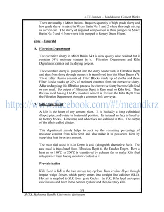 ACC Limited – Madukkarai Cement Works
          There are usually 4 Mixer Basins. Required quantity of high grade slurry and
          low grade slurry is mixed in Mixer Basin No. 1 and 2 where thorough mixing
          is carried out. The slurry of required composition is then pumped to Mixer
          Basin No. 3 and 4 from where it is pumped to Rotary Drum Filters.

      Zone – Emerald

       8. Filtration Department

          The corrective slurry in Mixer Basin 3&4 is now quality wise reached but it
          contains 34% moisture content in it. Filtration Department and Kiln
          Department carries out the drying process.

          The corrective slurry is pumped into the slurry header tank in Filtration Deptt
          and then from there through pumps it is transferred into the Filter Drums (7).
          These Filter Drums consists of Filter Blocks made up of cloths and these
          Filter Blocks sucks up 20% of moisture contents from the corrective slurry.
          After undergoing this filtration process the corrective slurry become kiln feed
          or raw meal. So output of Filtration Deptt is Raw meal or Kiln feed. Then
          the raw meal having 13-14% moisture content is fed into the Kiln Deptt from
          the Filtration Department through a common belt conveyer.

       9. Kiln Department

          A kiln is the heart of any cement plant. It is basically a long cylindrical
          shaped pipe, and rotate in horizontal position. Its internal surface is lined by
          re factory bricks. Limestone and addictives are calcined in this. The output
          of the kiln is called clinker.

          This department mainly helps to suck up the remaining percentage of
          moisture content from Kiln feed and also make it in powdered form by
          supplying heat in excess amount.

          The main fuel used in Kiln Deptt is coal (alongwith alternative fuel). The
          raw meal is transferred from Filtration Deptt to the Crusher Dryer. Here a
          heat up to 1800C to 200oC is transferred by exhaust fan to make Kiln feed
          into powder form having moisture content in it.

          Pre-calcination

          Kiln Feed is fed to the two stream top cyclone from crusher dryer through
          impact weigh feeder, which partly enters into straight line calciner (SLC).
          Hot air is supplied to SLC from grate Cooler. In SLC, Kiln feed undergoes
          calcinations and later fed to bottom cyclone and then to rotary kiln.

                                       59
SMBS, Mahatma Gandhi University, Kottayam
 