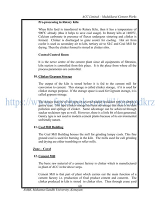ACC Limited – Madukkarai Cement Works
           Pre-processing in Rotary Kiln

           When Kiln feed is transferred to Rotary Kiln, then it has a temperature of
           900oC already (thus it helps to save coal usage). In Rotary kiln at 1400 oC,
           Calcium carbonate in presence of fluxes undergoes sintering and clinker is
           formed. Clinker is discharged to grate cooler for cooling. Hot air from
           cooler is used as secondary air to kiln, tertiary air to SLC and Coal Mill for
           drying. Then the clinker formed is stored in clinker silos.

           Central Control Room

           It is the nerve centre of the cement plant since all equipments of filtration,
           kiln section is controlled from this place. It is the place from where all the
           process parameters are controlled.

       10. Clinker/Gypsum Storage

           The output of the kiln is stored before it is fed to the cement mill for
           conversion to cement. This storage is called clinker storage, if it is used for
           clinker storage purpose. If the storage space is used for Gypsum storage, it is
           called gypsum storage.

           The storage may be of silo type or covered stacker reclaimer type or simply a
           gantry type. Silo type clinker storage has been advantage that there is no dust
           pollution and spillage of clinker. Same advantage can be achieved through
           stacker reclaimer type as well. However, there is a little bit of dust generated.
           Gantry type is not used in modern cement plants because of its environmental
           unfriendly nature.

       11. Coal Mill Building

           The Coal Mill Building houses the mill for grinding lumpy coals. This fine
           ground coal is used for burning in the kiln. The mills used for call grinding
           and drying are either trumbling or roller mills.

       Zone - Coral

       12. Cement Mill

           The basic raw material of a cement factory is clinker which is manufactured
           in plant of ACC in the above steps.

         Cement Mill is that part of plant which carries out the main function of a
         cement factory i.e. production of final product cement and concrete. The
         clinker produced in kiln is stored in clinker silos. Then through crane yard
                                         60
SMBS, Mahatma Gandhi University, Kottayam
 