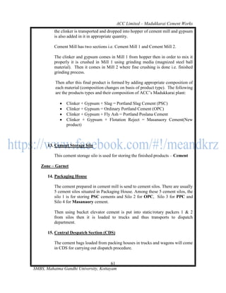 ACC Limited – Madukkarai Cement Works
          the clinker is transported and dropped into hopper of cement mill and gypsum
          is also added in it in appropriate quantity.

          Cement Mill has two sections i.e. Cement Mill 1 and Cement Mill 2.

          The clinker and gypsum comes in Mill 1 from hopper then in order to mix it
          properly it is crushed in Mill 1 using grinding media (magnized steel ball
          material). Then it comes in Mill 2 where fine crushing is done i.e. finished
          grinding process.

          Then after this final product is formed by adding appropriate composition of
          each material (composition changes on basis of product type). The following
          are the products types and their composition of ACC‘s Madukkarai plant:

                Clinker + Gypsum + Slag = Portland Slag Cement (PSC)
                Clinker + Gypsum = Ordinary Portland Cement (OPC)
                Clinker + Gypsum + Fly Ash = Portland Poslana Cement
                Clinker + Gypsum + Flotation Reject = Masanaory Cement(New
                 product)



       13. Cement Storage Silo

          This cement storage silo is used for storing the finished products – Cement

   Zone – Garnet

       14. Packaging House

          The cement prepared in cement mill is send to cement silos. There are usually
          5 cement silos situated in Packaging House. Among these 5 cement silos, the
          silo 1 is for storing PSC cements and Silo 2 for OPC, Silo 3 for PPC and
          Silo 4 for Masanaory cement.

          Then using bucket elevator cement is put into static/rotary packers 1 & 2
          from silos then it is loaded to trucks and thus transports to dispatch
          department.

       15. Central Despatch Section (CDS)

          The cement bags loaded from packing houses in trucks and wagons will come
          in CDS for carrying out dispatch procedure.


                                       61
SMBS, Mahatma Gandhi University, Kottayam
 
