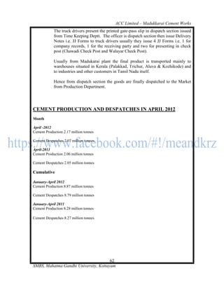 ACC Limited – Madukkarai Cement Works
            The truck drivers present the printed gate-pass slip in dispatch section issued
            from Time Keeping Deptt. The officer is dispatch section then issue Delivery
            Notes i.e. JJ Forms to truck drivers usually they issue 4 JJ Forms i.e. 1 for
            company records, 1 for the receiving party and two for presenting in check
            post (Chawadi Check Post and Walayar Check Post).

            Usually from Madukarai plant the final product is transported mainly to
            warehouses situated in Kerala (Palakkad, Trichur, Aluva & Kozhikode) and
            to industries and other customers in Tamil Nadu itself.

            Hence from dispatch section the goods are finally dispatched to the Market
            from Production Department.




CEMENT PRODUCTION AND DESPATCHES IN APRIL 2012
Month

April -2012
Cement Production 2.17 million tonnes

Cement Despatches 2.07 million tonnes

April-2011
Cement Production 2.06 million tonnes

Cement Despatches 2.05 million tonnes

Cumulative

January-April 2012
Cement Production 8.87 million tonnes

Cement Despatches 8.79 million tonnes

January-April 2011
Cement Production 8.28 million tonnes

Cement Despatches 8.27 million tonnes




                                       62
SMBS, Mahatma Gandhi University, Kottayam
 