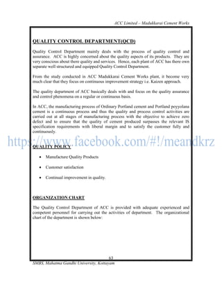 ACC Limited – Madukkarai Cement Works



QUALITY CONTROL DEPARTMENT(QCD)
Quality Control Department mainly deals with the process of quality control and
assurance. ACC is highly concerned about the quality aspects of its products. They are
very conscious about there quality and services. Hence, each plant of ACC has there own
separate well structured and equipped Quality Control Department.

From the study conducted in ACC Madukkarai Cement Works plant, it become very
much clear that they focus on continuous improvement strategy i.e. Kaizen approach.

The quality department of ACC basically deals with and focus on the quality assurance
and control phenomena on a regular or continuous basis.

In ACC, the manufacturing process of Ordinary Portland cement and Portland poyyolana
cement is a continuous process and thus the quality and process control activities are
carried out at all stages of manufacturing process with the objective to achieve zero
defect and to ensure that the quality of cement produced surpasses the relevant IS
specification requirements with liberal margin and to satisfy the customer fully and
continuously.


QUALITY POLICY

      Manufacture Quality Products

      Customer satisfaction

      Continual improvement in quality.



ORGANIZATION CHART

The Quality Control Department of ACC is provided with adequate experienced and
competent personnel for carrying out the activities of department. The organizational
chart of the department is shown below:




                                       63
SMBS, Mahatma Gandhi University, Kottayam
 