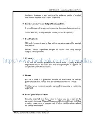 ACC Limited – Madukkarai Cement Works

             Quality of limestone is also monitored by analyzing quality of crushed
             lime sample collected from crusher department.


          Bauxite/Laterite/Fluoro sludge (Alumina as Silica)

             It is used in raw mill as a corrective material for required alumina content.

             Source wise daily average samples are analyzed for acceptability.


          Iron Ore(Fez03)

             Mill scale /Iron ore is used in Raw Mill as corrective material for required
             iron content.

             Quality Control Department analyze the source wise daily average
             samples for acceptability.


          Gypsum

             It is used in required proportion in cement mills. Quality Control
             Department analyze the source wise daily average samples of Gypsum for
             acceptability or Quality assurance.



          Fly ash

             Fly ash is used as a pozzolanic material in manufacture of Portland
             pozzolana cement in cement mills procured from established sources.

             Weekly average composite samples are tested for assessing to conformity
             to IS:3812.


          Coal/Lignite/Alterative Fuel

             Presently imported coal from China is being used as a fuel for the
             pyroproceesing stage. Material Management Division of Corporate Office
             organizes procurement of imported coal. Coal received by rail or road and
             the quality is monitored.

                                       67
SMBS, Mahatma Gandhi University, Kottayam
 
