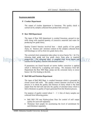 ACC Limited – Madukkarai Cement Works



      In process materials

          Crusher Department

             The output of crusher department is limestone. The quality check is
             carried out by samples collected from product belt conveyor.


          Raw Mill Department

             The input of Raw Mill department is crushed limestone, ground in raw
             mills along with required quantity of corrective materials and water for
             producing low grade slurry.

             Quality Control function involved here – check quality of low grade
             slurry, its fineness and moisture content on the samples collected from
             mill discharge as well as from low grade slurry silos.

             The corrected slurry preparation takes place in mixer basins No. 1 & 2 by
             releasing high grade and low grade slurry from silos in required
             proportions. The corrected slurry is sampled from mixer basins and
             checked for its quality, fineness and moisture content.

             If parameters are found beyond set norms further correction is applied
             which is followed by x-sampling and testing. On clearance from QC
             Department the Raw Mill Dept. pump out the corrected slurry to mixer
             basins 3 & 4 for feeding to the kiln.

          Ball Mill and Flotation Department

             The input of Ball Mill Dept. is crushed limestone which is grounded in
             closed circuit ball mills. The quality control function involved in this
             process is to check the quality and fineness of slurry which is the final
             output from the ball mill and also the quality of enriched slurry which is
             fed to thickener as quality of reject generated from the flotation process.

             For purpose of quality control about 1 – 1 ½ litre of slurry samples are
             collected from following points:

                Ball Mill 350 mm Hydrocyclone fines for control of mill output
                 quality for each mill separately.
                Thickener feed sample for ascertaining the level of enrichment for
                 each thickener separately.
                                       71
SMBS, Mahatma Gandhi University, Kottayam
 