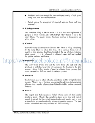 ACC Limited – Madukkarai Cement Works

                Thickener under/low sample for ascertaining the quality of high grade
                 slurry from each thickener separately.

                Reject sample for evaluation of material recovery from each raw
                 separately.

          Kiln Department

             The corrected slurry in Mixer Basin 1 & 2 of raw mill department is
             pumped to mixer basin no. 3&4 of Kiln Dept. where from it is fed to the
             slurry filters. The quality control functions involved in this process are
             given below:

          Kiln feed

             Corrected slurry available in mixer basin 3&4 which is ready for feeding
             to the slurry filters is called kiln feed. It is sampled from point of
             overflow from constant head tank located at the top of slurry filtration
             plant. About 1 – 1 ½ ltr. of sample is collected twice a shift and checked
             for quality, moisture and fitness.

          Filter cake

             The slurry filter drums filter out the water from kiln feed and cake
             produced is dislodged over the belt conveyors for feeding to the kiln
             system. About ½ kg. sample of cake is collected from common belt
             conveyor once in a shift and tested for moisture content.

          Fine Coal

             Coal which is used as a fuel is finally ground in a mill for firing to the kiln
             system. About ½ kg. of fine coal sample is collected from discharge point
             of screw conveyors for kiln once in a shift and tested for moisture, ash and
             fineness.

          Clinker

             The output from Kiln system is clinker, which come out from cooler
             discharge point. About 5 kg. sample is drawn every hour and part of
             sample is sieved for litre weight determination and another part is kept
             separately for preparation of daily average composite samples. The spot
             clinker samples are also analyzed once in a shift for quality.


                                       72
SMBS, Mahatma Gandhi University, Kottayam
 