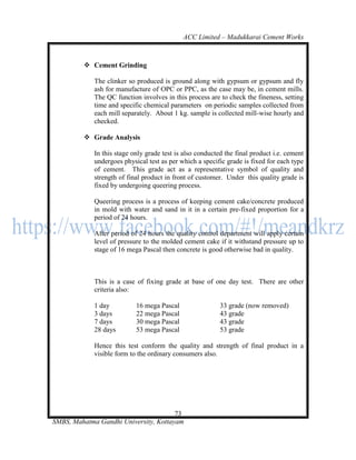 ACC Limited – Madukkarai Cement Works



          Cement Grinding

             The clinker so produced is ground along with gypsum or gypsum and fly
             ash for manufacture of OPC or PPC, as the case may be, in cement mills.
             The QC function involves in this process are to check the fineness, setting
             time and specific chemical parameters on periodic samples collected from
             each mill separately. About 1 kg. sample is collected mill-wise hourly and
             checked.

          Grade Analysis

             In this stage only grade test is also conducted the final product i.e. cement
             undergoes physical test as per which a specific grade is fixed for each type
             of cement. This grade act as a representative symbol of quality and
             strength of final product in front of customer. Under this quality grade is
             fixed by undergoing queering process.

             Queering process is a process of keeping cement cake/concrete produced
             in mold with water and sand in it in a certain pre-fixed proportion for a
             period of 24 hours.

             After period of 24 hours the quality control department will apply certain
             level of pressure to the molded cement cake if it withstand pressure up to
             stage of 16 mega Pascal then concrete is good otherwise bad in quality.



             This is a case of fixing grade at base of one day test. There are other
             criteria also:

             1 day          16 mega Pascal                 33 grade (now removed)
             3 days         22 mega Pascal                 43 grade
             7 days         30 mega Pascal                 43 grade
             28 days        53 mega Pascal                 53 grade

             Hence this test conform the quality and strength of final product in a
             visible form to the ordinary consumers also.




                                       73
SMBS, Mahatma Gandhi University, Kottayam
 