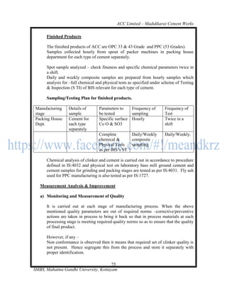 ACC Limited – Madukkarai Cement Works

      Finished Products

      The finished products of ACC are OPC 33 & 43 Grade and PPC (53 Grades).
      Samples collected hourly from spout of packer machines in packing house
      department for each type of cement separately.

      Spot sample analyzed – check fineness and specific chemical parameters twice in
      a shift.
      Daily and weekly composite samples are prepared from hourly samples which
      analysis for –full chemical and physical tests as specified under scheme of Testing
      & Inspection (S TI) of BIS relevant for each type of cement.

      Sampling/Testing Plan for finished products.

Manufacturing     Details of       Parameters to    Frequency of        Frequency of
stage             sample           be tested        sampling            Test
Packing House     Cement for       Specific surface Hourly              Twice in a
Dept.             each type        Co O & SO3                           shift
                  separately
                                   Complete           Daily/Weekly      Daily/Weekly.
                                   chemical &         composite
                                   Physical Tests     sampling
                                   as per BIS‘s ST

      Chemical analysis of clinker and cement is carried out in accordance to procedure
      defined in IS:4032 and physical test on laboratory bass mill ground cement and
      cement samples for grinding and packing stages are tested as per IS:4031. Fly ash
      used for PPC manufacturing is also tested as per IS:1727.

   Measurement Analysis & Improvement

   a) Monitoring and Measurement of Quality

      It is carried out at each stage of manufacturing process. When the above
      mentioned quality parameters are out of required norms –corrective/preventive
      actions are taken in process to bring it back so that in process materials at each
      processing stage is meeting required quality norms so as to ensure that the quality
      of final product.

      However, if any –
      Non conformance is observed then it means that required set of clinker quality is
      not present. Hence segregate this from the process and store it separately with
      proper identification.

                                       75
SMBS, Mahatma Gandhi University, Kottayam
 