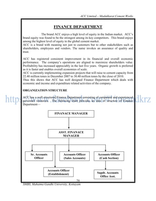 ACC Limited – Madukkarai Cement Works


                         FINANCE DEPARTMENT
               The brand ACC enjoys a high level of equity in the Indian market. ACC‘s
brand equity was found to be the strongest among its key competitors. This brand enjoys
among the highest level of equity in the global cement market.
ACC is a brand with meaning not just to customers but to other stakeholders such as
shareholders, employees and vendors. The name invokes an assurance of quality and
trust.

ACC has registered consistent improvement in its financial and overall economic
performance. The company‘s operations are aligned to maximize shareholders value.
Profitability has increased appreciably in the last five years. Organic growth is preferred
as it is faster and enables overall economies of scale.
ACC is currently implementing expansion projects that will raise to cement capacity from
22.40 million tones in December 2007 to 30.40 million tones by the close of 2010.
Thus this shows that ACC has well designed Finance Department which deals with
economic and income and expenditure related activities of the company.

ORGANIZATION STRUCTURE

ACC has a well structured Finance Department consisting of competent and experienced
personnel resources. The following chart provides an idea of structure of Finance
Department—


                          FINANACE MANAGER




                             ASST. FINANACE
                               MANAGER




      Sr. Accounts               Accounts Officer            Accounts Officer
         Officer                 (Sales Accounts)             (Cash Section)
    ( Books-Section)

                    Accounts Officer
                    (Establishment)                          Supdt. Accounts
                                                               Office Asst.
                                       79
SMBS, Mahatma Gandhi University, Kottayam
 