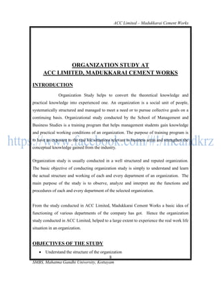 ACC Limited – Madukkarai Cement Works




               ORGANIZATION STUDY AT
       ACC LIMITED, MADUKKARAI CEMENT WORKS

INTRODUCTION
               Organization Study helps to convert the theoretical knowledge and
practical knowledge into experienced one. An organization is a social unit of people,
systematically structured and managed to meet a need or to pursue collective goals on a
continuing basis. Organizational study conducted by the School of Management and
Business Studies is a training program that helps management students gain knowledge
and practical working conditions of an organization. The purpose of training program is
to have an exposure to the real life situations relevant to business areas and strengthen the
conceptual knowledge gained from the industry.


Organization study is usually conducted in a well structured and reputed organization.
The basic objective of conducting organization study is simply to understand and learn
the actual structure and working of each and every department of an organization. The
main purpose of the study is to observe, analyze and interpret ate the functions and
procedures of each and every department of the selected organization.


From the study conducted in ACC Limited, Madukkarai Cement Works a basic idea of
functioning of various departments of the company has got. Hence the organization
study conducted in ACC Limited, helped to a large extent to experience the real work life
situation in an organization.


OBJECTIVES OF THE STUDY
     Understand the structure of the organization
                                           8
SMBS, Mahatma Gandhi University, Kottayam
 