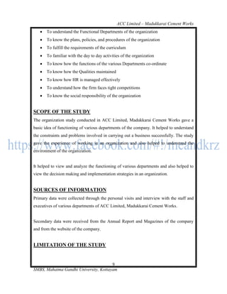 ACC Limited – Madukkarai Cement Works
      To understand the Functional Departments of the organization
      To know the plans, policies, and procedures of the organization
      To fulfill the requirements of the curriculum
      To familiar with the day to day activities of the organization
      To know how the functions of the various Departments co-ordinate
      To know how the Qualities maintained
      To know how HR is managed effectively
      To understand how the firm faces tight competitions
      To know the social responsibility of the organization


SCOPE OF THE STUDY
The organization study conducted in ACC Limited, Madukkarai Cement Works gave a
basic idea of functioning of various departments of the company. It helped to understand
the constraints and problems involved in carrying out a business successfully. The study
gave the experience of working in an organization and also helped to understand the
environment of the organization.


It helped to view and analyze the functioning of various departments and also helped to
view the decision making and implementation strategies in an organization.


SOURCES OF INFORMATION
Primary data were collected through the personal visits and interview with the staff and
executives of various departments of ACC Limited, Madukkarai Cement Works.


Secondary data were received from the Annual Report and Magazines of the company
and from the website of the company.


LIMITATION OF THE STUDY


                                       9
SMBS, Mahatma Gandhi University, Kottayam
 