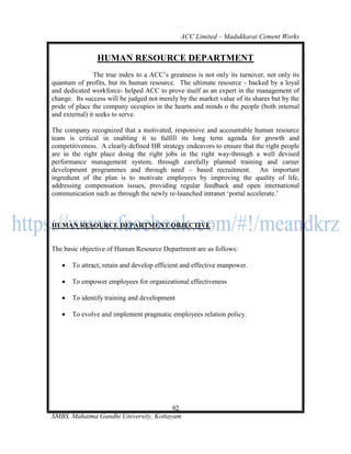 ACC Limited – Madukkarai Cement Works


                HUMAN RESOURCE DEPARTMENT
                The true index to a ACC‘s greatness is not only its turnover, not only its
quantum of profits, but its human resource. The ultimate resource - backed by a loyal
and dedicated workforce- helped ACC to prove itself as an expert in the management of
change. Its success will be judged not merely by the market value of its shares but by the
pride of place the company occupies in the hearts and minds o the people (both internal
and external) it seeks to serve.

The company recognized that a motivated, responsive and accountable human resource
team is critical in enabling it to fulfill its long term agenda for growth and
competitiveness. A clearly defined HR strategy endeavors to ensure that the right people
are in the right place doing the right jobs in the right way-through a well devised
performance management system, through carefully planned training and career
development programmes and through need – based recruitment. An important
ingredient of the plan is to motivate employees by improving the quality of life,
addressing compensation issues, providing regular feedback and open international
communication such as through the newly re-launched intranet ‗portal accelerate.‘



HUMAN RESOURCE DEPARTMENT OBJECTIVE


The basic objective of Human Resource Department are as follows:

      To attract, retain and develop efficient and effective manpower.

      To empower employees for organizational effectiveness

      To identify training and development

      To evolve and implement pragmatic employees relation policy.




                                       92
SMBS, Mahatma Gandhi University, Kottayam
 