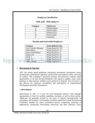 ACC Limited – Madukkarai Cement Works



                               Employees Classification

                             Daily paid – Skill employees

                        Category            Skill Level
                           A                Skilled higher
                           B                Skilled upper
                           C                Skilled lower
                           D                Semi-skilled
                           E                Unskilled

                        Monthly paid Semi-skilled Employees

               Category                     Semi-skilled Grade
               Asst. General Manager        Wage Board Gr. VII
               Staff Officer                Wage Board Gr. VI
               Junior Staff Officer         Wage Board Gr. V
               Supervisor                   Wage Board Gr. IV
               Clerk I                      Wage Board Gr. III
               Clark II                     Wage Board Gr. II
               Tally checker                Wage Board Gr. I


      Recruitment & Selection

       ACC has clearly stated guidelines concerning recruitment, termination, career
       advancement, performance appraisal, professional and employee ethics and code
       of conduct. The Company‘s personnel policies and processes enshrine equal
       opportunities to all and non-discrimination with regard to gender, caste, creed,
       ideology or other opinion, whether social, political or religious. Also ensured is a
       due process for employee consultation and participation in organizational
       development and policy formulation.

       i) Recruitment

       Recruitment in ACC is a very fair and transparent process with adequate
       opportunities to look for suitable candidates internally as well as from outside.
       Applicants are generally invited on the basis of specific advertisements in
       newspapers and websites. A Committee of officers called the Central Recruitment
       Committee handles the entire recruitment process comprising screening of
       applications, preliminary short-listing, interviews and final selection. Every


                                       95
SMBS, Mahatma Gandhi University, Kottayam
 