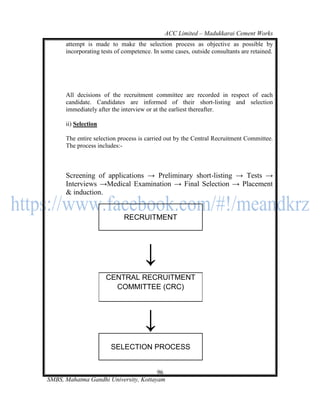 ACC Limited – Madukkarai Cement Works
      attempt is made to make the selection process as objective as possible by
      incorporating tests of competence. In some cases, outside consultants are retained.




      All decisions of the recruitment committee are recorded in respect of each
      candidate. Candidates are informed of their short-listing and selection
      immediately after the interview or at the earliest thereafter.

      ii) Selection

      The entire selection process is carried out by the Central Recruitment Committee.
      The process includes:-



      Screening of applications → Preliminary short-listing → Tests →
      Interviews →Medical Examination → Final Selection → Placement
      & induction.


                             RECRUITMENT




                                     ↓
                      CENTRAL RECRUITMENT
                        COMMITTEE (CRC)




                                     ↓
                        SELECTION PROCESS


                                       96
SMBS, Mahatma Gandhi University, Kottayam
 
