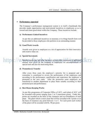 ACC Limited – Madukkarai Cement Works




      Performance Appraisal

       The Company‘s performance management system is in itself a benchmark that
       provides ample opportunities and motivational incentives to employees so as to
       reward and retain good talent within the Company. These incentives include:

       a) Performance Linked Incentives

          As per this an additional incentives in monetary or in fringe benefit form will
          be provided to those employees who perform in an outstanding manner.

       b) Good Work Awards

          Awards were given to employees as a lot of appreciation for their innovative
          and creative ideas etc.

       c) Special Increments

          Besides regular pay and other incentives certain other increments or additional
          amount were given by the company to employees for accomplishment of
          special task and also for motivating them.

       d) Promotion & Transfer

          After every three years the employee‘s seniority list is prepared and a
          committee is constituted to review the performance of the employees and
          according to the performance, qualification and experience the employee is
          promoted to the next cadre. After the promotion some employees are
          transferred to another department to place them suitably according to their
          promoted post and performance.

       e) Best House-Keeping Works

          As per this programme of Corporate Office of ACC, each plant of ACC will
          be rewarded with points ranging from 1 to 5 (maximum point). Under this,
          points are awarded on the basis of the cleanness and eco-friendliness of each
          plant. The plant which is most clean that will be rewarded with 5 points or on
          the basis of cleanness any point between 1 to 5. For each point each worker
          of the plant will be awarded with Rs. 90 per point.


                                       97
SMBS, Mahatma Gandhi University, Kottayam
 