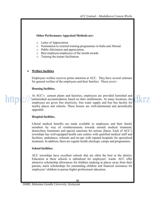 ACC Limited – Madukkarai Cement Works




          Other Performance Appraisal Methods are:

          o   Letter of Appreciation
          o   Nomination to external training programmes in India and Abroad.
          o   Public felicitation and appreciation.
          o   Best employee/employees of the month awards
          o   Training the trainer facilitation.



      Welfare facilities

       Employees welfare receives prime attention at ACC. They have several schemes
       for general welfare of the employees and their families. These cover:-

       Housing facilities.

       At ACC‘s cement plants and factories, employees are provided furnished and
       unfurnished accommodation based on their entitlements. At many locations, the
       employees are given free electricity, free water supply and free bus facility for
       nearby places and schools. These houses are well-maintained and periodically
       upgraded.

       Hospital facilities.

       Liberal medical benefits are made available to employees and their family
       members by way of reimbursements towards normal medical treatment,
       domiciliary treatments and special sanctions for serious illness. Each of ACC‘s
       townships has well-equipped health care centres with qualified medical staff and
       facilities, ambulance, referrals and tie-ups with reputed hospitals for specialised
       treatment. In addition, there are regular health checkups, camps and programmes.

       School facilities:

       ACC townships have excellent schools that are often the best in the district.
       Education at these schools is subsidized for employees‘ wards. ACC offer
       attractive scholarship allowances for children studying at places away from their
       parents, merit scholarships for outstanding children and financial assistance for
       employees‘ children to pursue higher professional education.


                                       98
SMBS, Mahatma Gandhi University, Kottayam
 