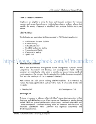 ACC Limited – Madukkarai Cement Works



       Loan & Financial assistance:

       Employees are eligible to apply for loans and financial assistance for various
       purposes such as purchase of assets, residential premises as well as a scheme that
       provides for supply of cement at subsidized rates to those building their own
       houses.

       Other facilities:

       The following are some other facilities provided by ACC to their employees:

          o   Uniform and footwear facilities
          o   Canteen facility
          o   School bus facility
          o   Rest Hall and shelter facility
          o   Swimming pool facility
          o   Co-operative society
          o   Sports club



      Training & Development

       ACC‘s new Performance Management System incorporates a process called
       Competency Assessment and Training and Developmental Needs wherein
       appraisers are specifically called upon to identify and assess training needs of
       employees at specific intervals that do not coincide with Performance Appraisals.
       This is so that training needs can be assessed objectively.

       ACC consists of a vast cell of Training and Development. It is controlled by
       Human Resource department of each respective plant. It is basically divided into
       two cells:

       a) Training Cell                                    (b) Development Cell

       Training Cell:

      Training is imparted to take care of an individual‘s career development as well as
      functional and skill enhancement. Competency and Development training inputs
      include Skill and general performance enhancement, communication skills and
      Career development. Functional training needs are identified and conducted by
      functional departments while Corporate HR organizes competency and
      developmental inputs.
                                           99
SMBS, Mahatma Gandhi University, Kottayam
 
