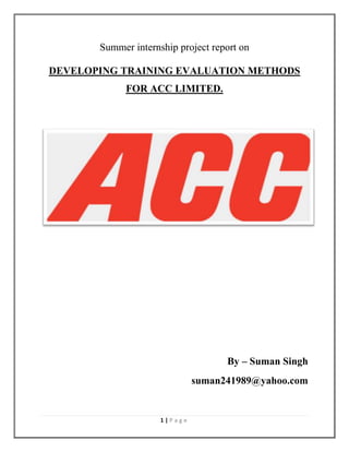 Summer internship project report on
DEVELOPING TRAINING EVALUATION METHODS
FOR ACC LIMITED.

By – Suman Singh
suman241989@yahoo.com

1|Page

 