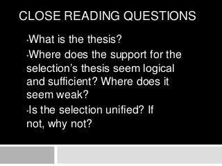 CLOSE READING QUESTIONS
What is the thesis?
•Where does the support for the
selection’s thesis seem logical
and sufficient? Where does it
seem weak?
•Is the selection unified? If
not, why not?
•

 