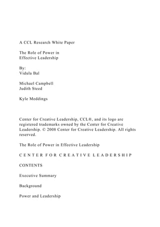 A CCL Research White Paper
The Role of Power in
Effective Leadership
By:
Vidula Bal
Michael Campbell
Judith Steed
Kyle Meddings
Center for Creative Leadership, CCL®, and its logo are
registered trademarks owned by the Center for Creative
Leadership. © 2008 Center for Creative Leadership. All rights
reserved.
The Role of Power in Effective Leadership
C E N T E R F O R C R E A T I V E L E A D E R S H I P
CONTENTS
Executive Summary
Background
Power and Leadership
 
