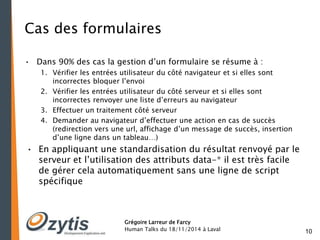 10 
Cas des formulaires 
• Dans 90% des cas la gestion d’un formulaire se résume à : 
1. Vérifier les entrées utilisateur du côté navigateur et si elles sont 
incorrectes bloquer l’envoi 
2. Vérifier les entrées utilisateur du côté serveur et si elles sont 
incorrectes renvoyer une liste d’erreurs au navigateur 
3. Effectuer un traitement côté serveur 
4. Demander au navigateur d’effectuer une action en cas de succès 
(redirection vers une url, affichage d’un message de succès, insertion 
d’une ligne dans un tableau…) 
• En appliquant une standardisation du résultat renvoyé par le 
serveur et l’utilisation des attributs data-* il est très facile 
de gérer cela automatiquement sans une ligne de script 
spécifique 
Grégoire Larreur de Farcy 
Human Talks du 18/11/2014 à Laval 
 