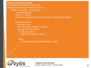 12 
Code JavaScript (incomplet) 
$.fn.refreshComponents = function(){ 
$(this).find(".auto-form").each(function(){ 
$(this).on("submit", function (e) { 
e.preventDefault(); 
var form = $(this); 
form.find(".validation-summary-success").removeClass("alert"); 
Grégoire Larreur de Farcy 
Human Talks du 18/11/2014 à Laval 
form.ajaxSubmit({ 
dataType: 'json', 
type: form.attr("method") || "POST", 
success: function (data) { 
if (data.Success) { 
alert(form.data("success")); 
} 
else { 
form.displayErrors(data.Messages, error); 
} 
} 
}); 
}); 
}); 
} 
 