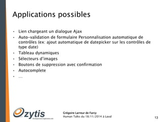 13 
Applications possibles 
• Lien chargeant un dialogue Ajax 
• Auto-validation de formulaire Personnalisation automatique de 
contrôles (ex: ajout automatique de datepicker sur les contrôles de 
type date) 
• Tableau dynamiques 
• Sélecteurs d’images 
• Boutons de suppression avec confirmation 
• Autocomplete 
• … 
Grégoire Larreur de Farcy 
Human Talks du 18/11/2014 à Laval 
