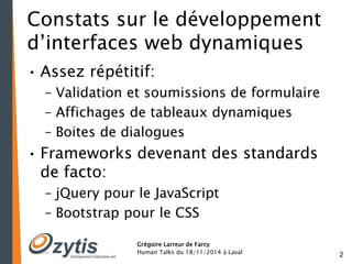 2 
Constats sur le développement 
d’interfaces web dynamiques 
• Assez répétitif: 
– Validation et soumissions de formulaire 
– Affichages de tableaux dynamiques 
– Boites de dialogues 
• Frameworks devenant des standards 
de facto: 
– jQuery pour le JavaScript 
– Bootstrap pour le CSS 
Grégoire Larreur de Farcy 
Human Talks du 18/11/2014 à Laval 
 