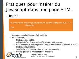 3 
Pratiques pour insérer du 
JavaScript dans une page HTML 
• Inline 
<a href='uneurl' onclick='javascript:return confirm("Etes vous sur ? ") '> 
cliquez ici 
Grégoire Larreur de Farcy 
Human Talks du 18/11/2014 à Laval 
</a> 
• Avantage: gestion fine des évènements 
• Inconvénients: 
• Code pas très lisible: 
mélange HTML / Javascript difficilement maintenable 
• Alourdit le poids des pages car chaque élément doit posséder le script 
• Code non réutilisable 
• JavaScript non compressible et non mis en cache 
• Pas de gestion si JavaScript est désactivé 
 