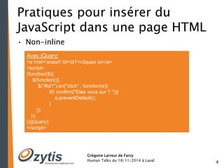 4 
Pratiques pour insérer du 
JavaScript dans une page HTML 
• Non-inline 
Avec jQuery: 
<a href='uneurl' id='id1'>cliquez ici</a> 
<script> 
(function($){ 
Grégoire Larreur de Farcy 
Human Talks du 18/11/2014 à Laval 
$(function(){ 
$("#id1").on("click" , function(e){ 
if(! confirm("Etes vous sur ? ")){ 
e.preventDefault(); 
} 
}); 
}); 
})(jQuery); 
</script> 
 