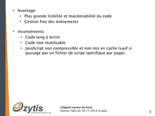 5 
Grégoire Larreur de Farcy 
Human Talks du 18/11/2014 à Laval 
• Avantage: 
• Plus grande lisibilité et maintenabilité du code 
• Gestion fine des évènements 
• Inconvénients: 
• Code long à écrire 
• Code non réutilisable 
• JavaScript non compressible et non mis en cache (sauf si 
passage par un fichier de script spécifique par page). 
 
