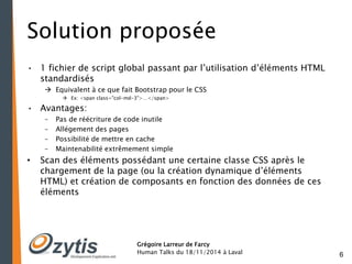 6 
Solution proposée 
• 1 fichier de script global passant par l’utilisation d’éléments HTML 
Grégoire Larreur de Farcy 
Human Talks du 18/11/2014 à Laval 
standardisés 
 Equivalent à ce que fait Bootstrap pour le CSS 
 Ex: <span class="col-md-3">…</span> 
• Avantages: 
– Pas de réécriture de code inutile 
– Allégement des pages 
– Possibilité de mettre en cache 
– Maintenabilité extrêmement simple 
• Scan des éléments possédant une certaine classe CSS après le 
chargement de la page (ou la création dynamique d’éléments 
HTML) et création de composants en fonction des données de ces 
éléments 
 