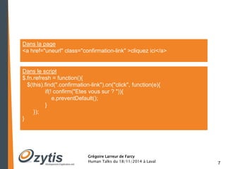 7 
Dans la page 
<a href="uneurl" class="confirmation-link" >cliquez ici</a> 
Dans le script 
$.fn.refresh = function(){ 
$(this).find(".confirmation-link").on("click", function(e){ 
if(! confirm("Etes vous sur ? ")){ 
e.preventDefault(); 
Grégoire Larreur de Farcy 
Human Talks du 18/11/2014 à Laval 
} 
}); 
} 
 