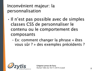 8 
Inconvénient majeur: la 
personnalisation 
• Il n’est pas possible avec de simples 
classes CSS de personnaliser le 
contenu ou le comportement des 
composants 
– Ex: comment changer la phrase « êtes 
vous sûr ? » des exemples précédents ? 
Grégoire Larreur de Farcy 
Human Talks du 18/11/2014 à Laval 
 